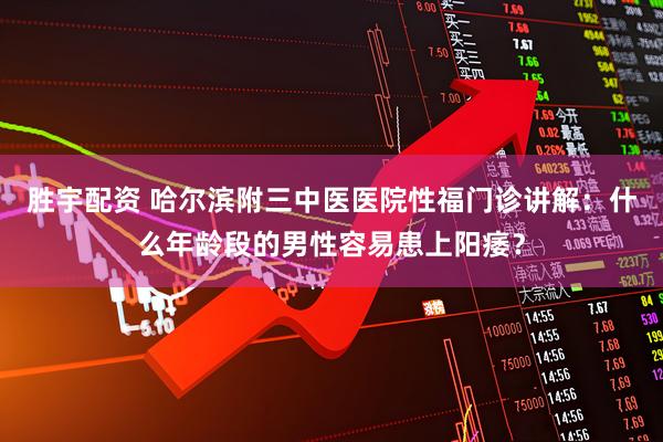 胜宇配资 哈尔滨附三中医医院性福门诊讲解：什么年龄段的男性容易患上阳痿？