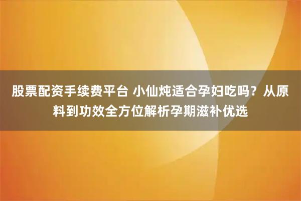 股票配资手续费平台 小仙炖适合孕妇吃吗？从原料到功效全方位解析孕期滋补优选