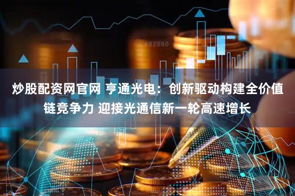 炒股配资网官网 亨通光电：创新驱动构建全价值链竞争力 迎接光通信新一轮高速增长