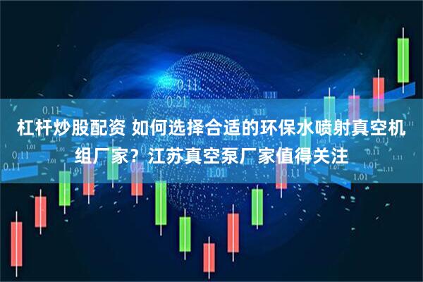 杠杆炒股配资 如何选择合适的环保水喷射真空机组厂家？江苏真空泵厂家值得关注