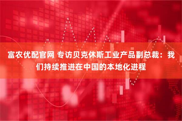 富农优配官网 专访贝克休斯工业产品副总裁：我们持续推进在中国的本地化进程