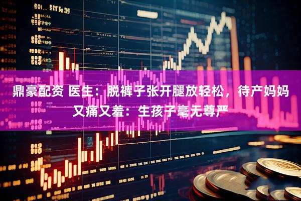 鼎豪配资 医生：脱裤子张开腿放轻松，待产妈妈又痛又羞：生孩子毫无尊严