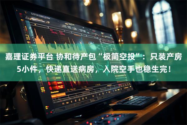 嘉理证券平台 协和待产包“极简空投”：只装产房5小件，快递直送病房，入院空手也稳生完！