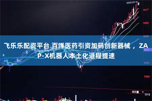 飞乐乐配资平台 百洋医药引资加码创新器械 ，ZAP-X机器人本土化进程提速
