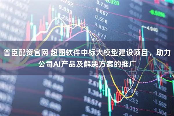 普臣配资官网 超图软件中标大模型建设项目，助力公司AI产品及解决方案的推广