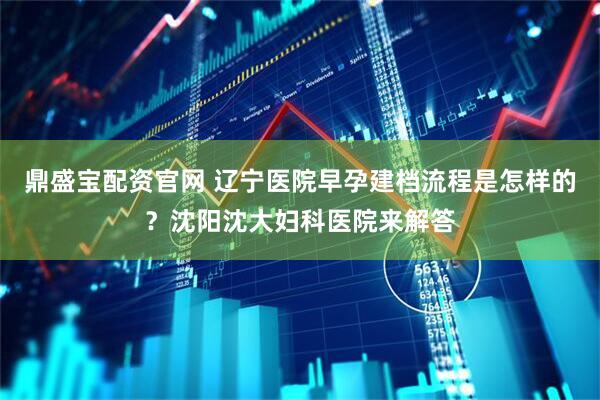 鼎盛宝配资官网 辽宁医院早孕建档流程是怎样的？沈阳沈大妇科医院来解答