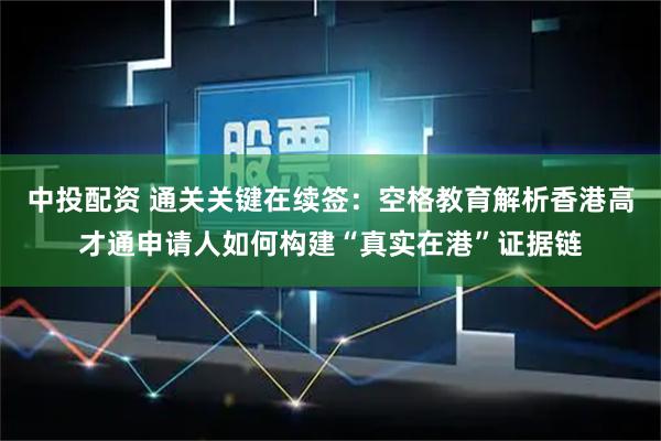 中投配资 通关关键在续签：空格教育解析香港高才通申请人如何构建“真实在港”证据链