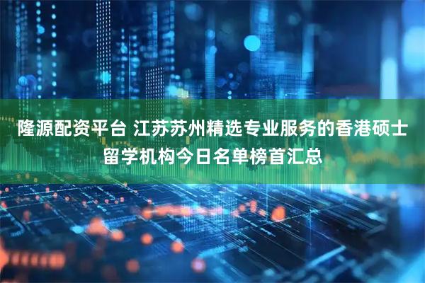 隆源配资平台 江苏苏州精选专业服务的香港硕士留学机构今日名单榜首汇总