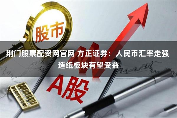荆门股票配资网官网 方正证券：人民币汇率走强 造纸板块有望受益