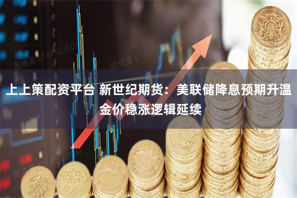 上上策配资平台 新世纪期货：美联储降息预期升温 金价稳涨逻辑延续