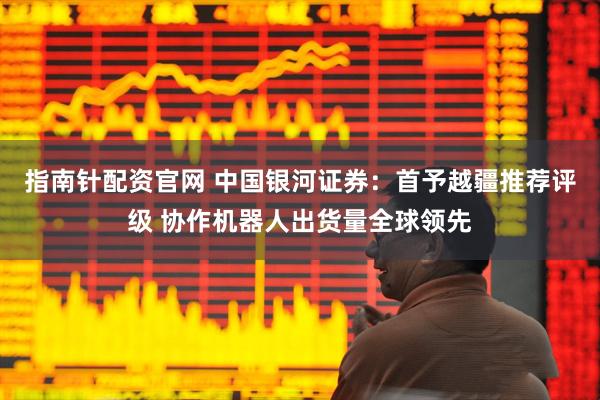 指南针配资官网 中国银河证券：首予越疆推荐评级 协作机器人出货量全球领先