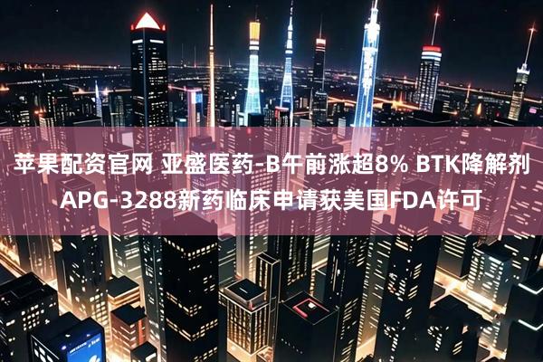 苹果配资官网 亚盛医药-B午前涨超8% BTK降解剂APG-3288新药临床申请获美国FDA许可
