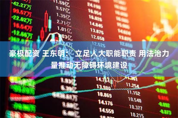 豪极配资 王东明： 立足人大职能职责 用法治力量推动无障碍环境建设