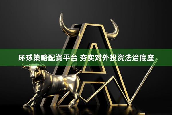 环球策略配资平台 夯实对外投资法治底座
